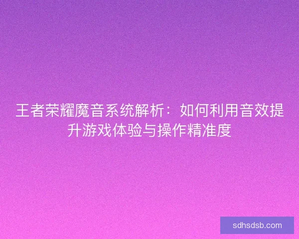 王者荣耀魔音系统解析：如何利用音效提升游戏体验与操作精准度