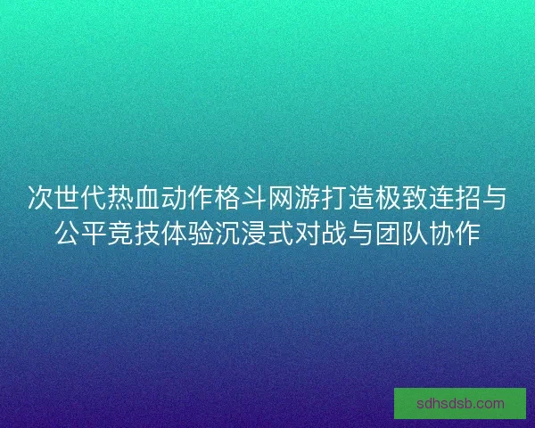 次世代热血动作格斗网游打造极致连招与公平竞技体验沉浸式对战与团队协作