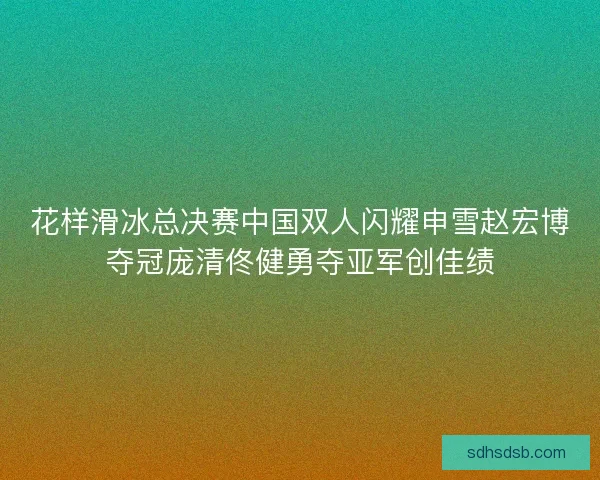 花样滑冰总决赛中国双人闪耀申雪赵宏博夺冠庞清佟健勇夺亚军创佳绩
