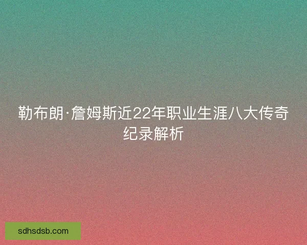 勒布朗·詹姆斯近22年职业生涯八大传奇纪录解析