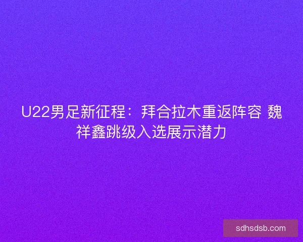 U22男足新征程：拜合拉木重返阵容 魏祥鑫跳级入选展示潜力