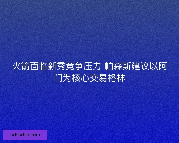 火箭面临新秀竞争压力 帕森斯建议以阿门为核心交易格林