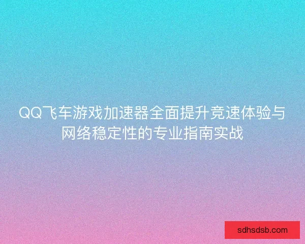 QQ飞车游戏加速器全面提升竞速体验与网络稳定性的专业指南实战
