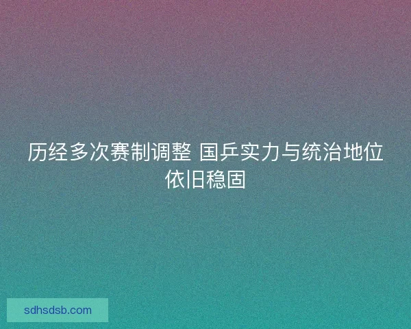 历经多次赛制调整 国乒实力与统治地位依旧稳固