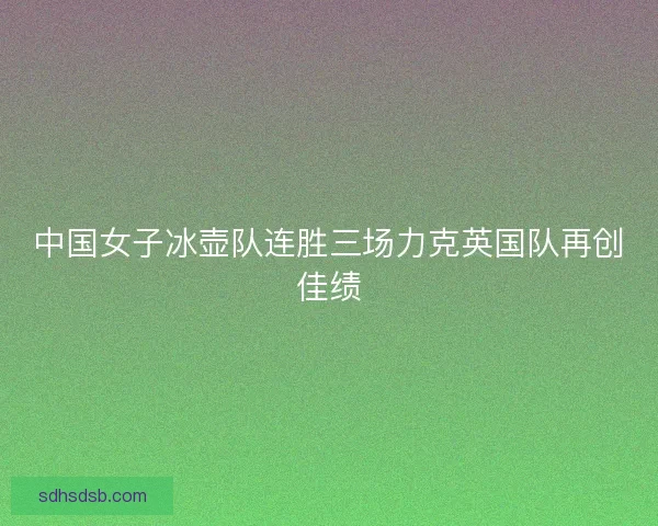 中国女子冰壶队连胜三场力克英国队再创佳绩