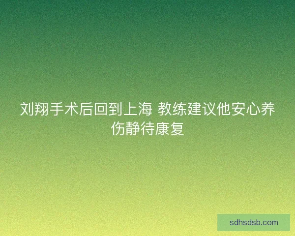 刘翔手术后回到上海 教练建议他安心养伤静待康复