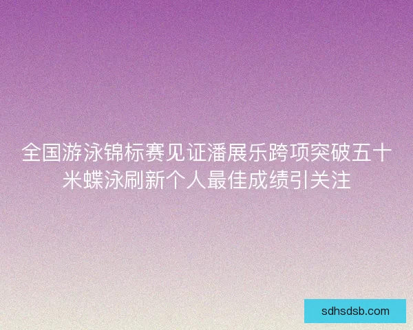 全国游泳锦标赛见证潘展乐跨项突破五十米蝶泳刷新个人最佳成绩引关注