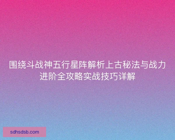 围绕斗战神五行星阵解析上古秘法与战力进阶全攻略实战技巧详解