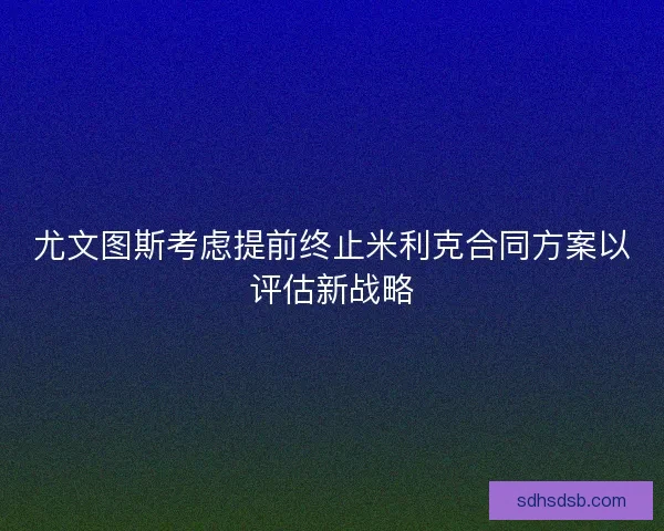 尤文图斯考虑提前终止米利克合同方案以评估新战略