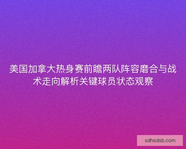 美国加拿大热身赛前瞻两队阵容磨合与战术走向解析关键球员状态观察