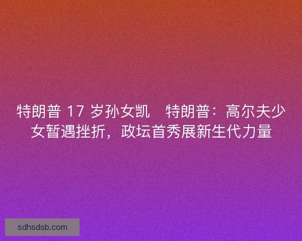 特朗普 17 岁孙女凯・特朗普：高尔夫少女暂遇挫折，政坛首秀展新生代力量