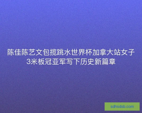 陈佳陈艺文包揽跳水世界杯加拿大站女子3米板冠亚军写下历史新篇章