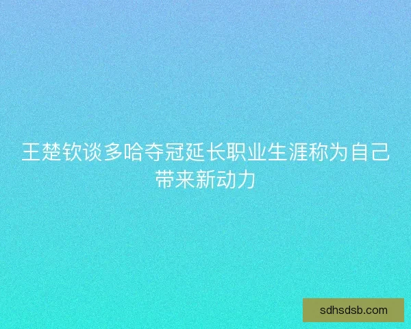 王楚钦谈多哈夺冠延长职业生涯称为自己带来新动力