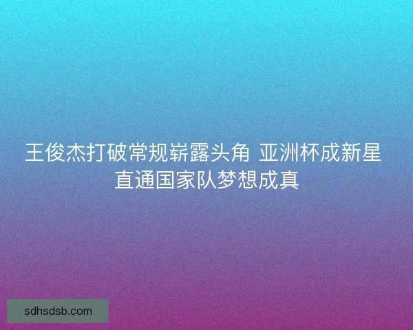 王俊杰打破常规崭露头角 亚洲杯成新星 直通国家队梦想成真