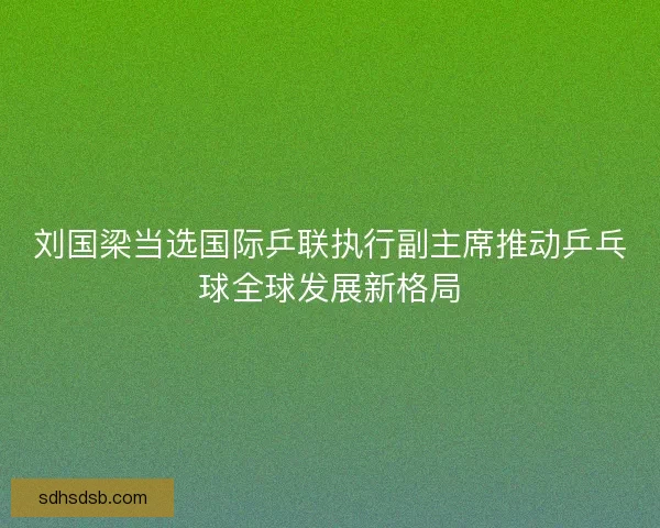 刘国梁当选国际乒联执行副主席推动乒乓球全球发展新格局