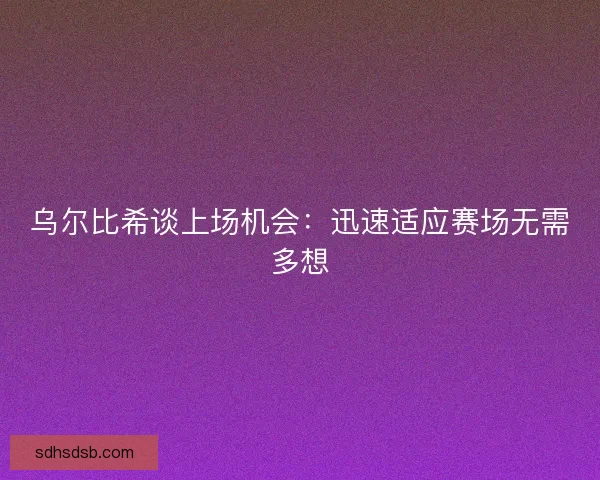 乌尔比希谈上场机会：迅速适应赛场无需多想
