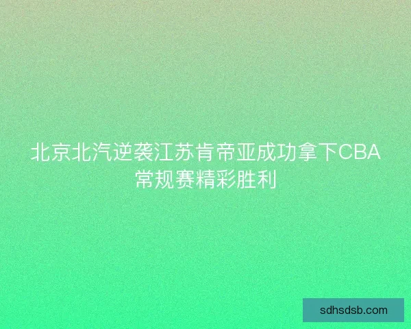 北京北汽逆袭江苏肯帝亚成功拿下CBA常规赛精彩胜利