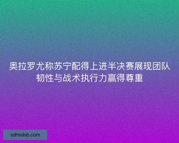 奥拉罗尤称苏宁配得上进半决赛展现团队韧性与战术执行力赢得尊重