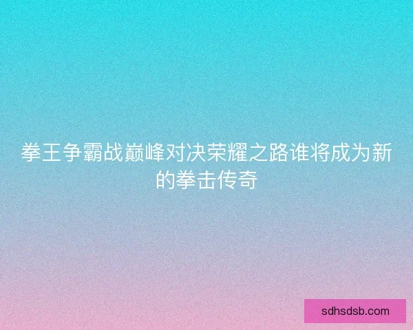 拳王争霸战巅峰对决荣耀之路谁将成为新的拳击传奇