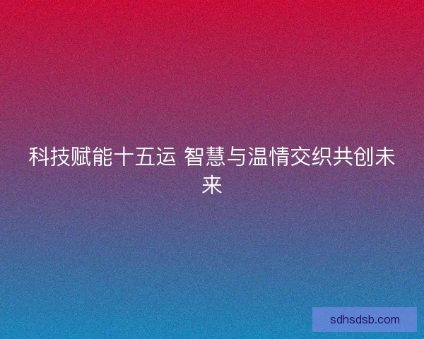 科技赋能十五运 智慧与温情交织共创未来
